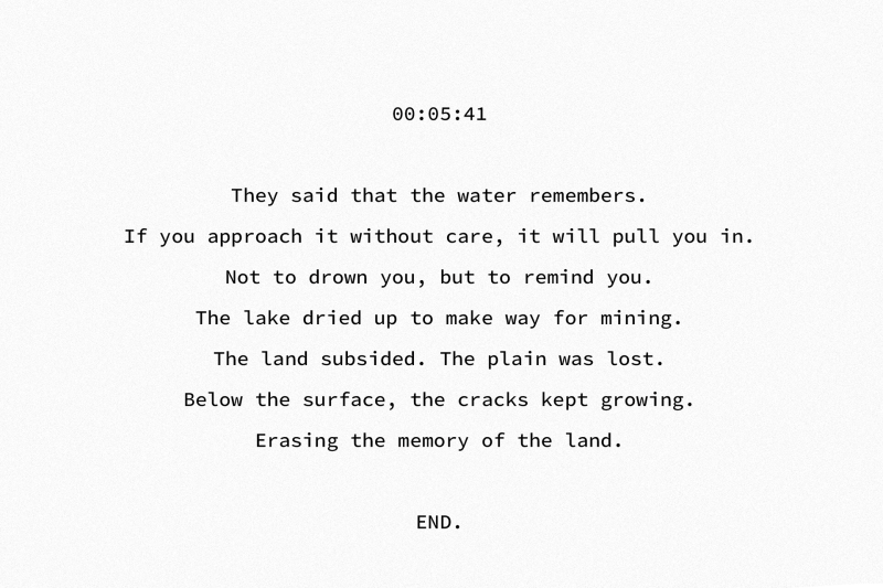 00:05:41 They said that the water remembers. If you approach it without care, it will pull you in. Not to drown you, but to remind you. The lake dried up to make way for mining. The land subsided. The plain was lost. Below the surface, the cracks kept growing. Erasing the memory of the land. END.